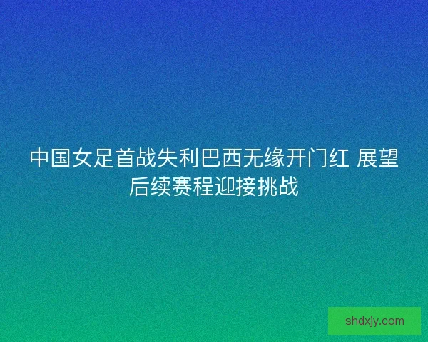 中国女足首战失利巴西无缘开门红 展望后续赛程迎接挑战 中国女足首战失利巴西无缘开门红 展望后续赛程迎接挑战