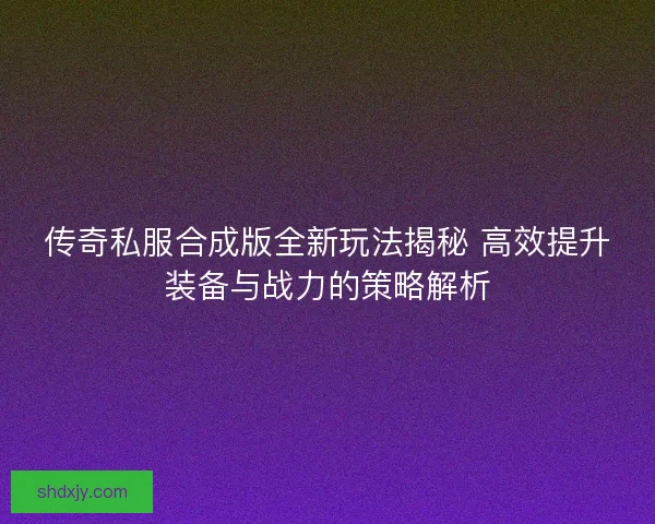 传奇私服合成版全新玩法揭秘 高效提升装备与战力的策略解析 传奇私服合成版全新玩法揭秘 高效提升装备与战力的策略解析
