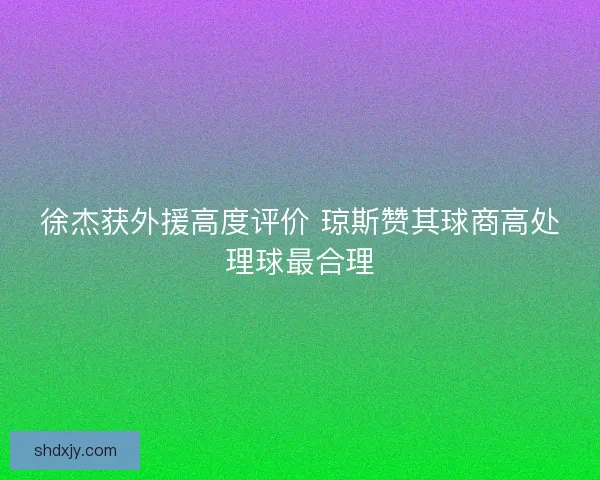 徐杰获外援高度评价 琼斯赞其球商高处理球最合理 徐杰获外援高度评价 琼斯赞其球商高处理球最合理