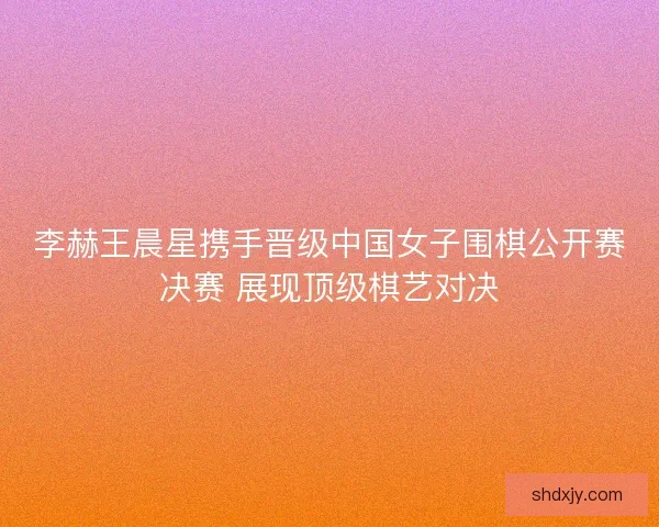 李赫王晨星携手晋级中国女子围棋公开赛决赛 展现顶级棋艺对决 李赫王晨星携手晋级中国女子围棋公开赛决赛 展现顶级棋艺对决