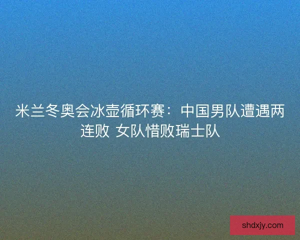 米兰冬奥会冰壶循环赛：中国男队遭遇两连败 女队惜败瑞士队
