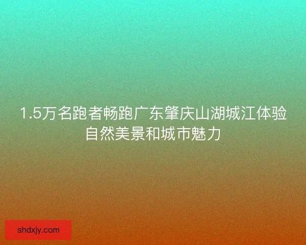1.5万名跑者畅跑广东肇庆山湖城江体验自然美景和城市魅力 1.5万名跑者畅跑广东肇庆山湖城江体验自然美景和城市魅力