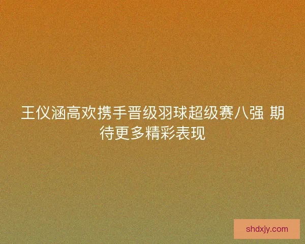 王仪涵高欢携手晋级羽球超级赛八强 期待更多精彩表现