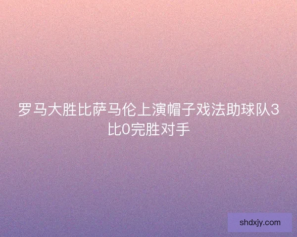 罗马大胜比萨马伦上演帽子戏法助球队3比0完胜对手 罗马大胜比萨马伦上演帽子戏法助球队3比0完胜对手