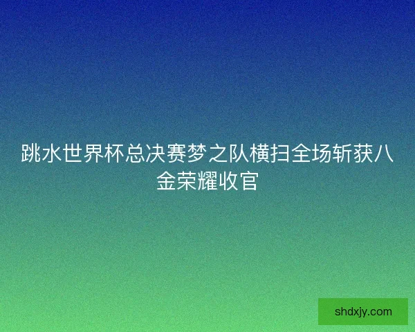 跳水世界杯总决赛梦之队横扫全场斩获八金荣耀收官 跳水世界杯总决赛梦之队横扫全场斩获八金荣耀收官