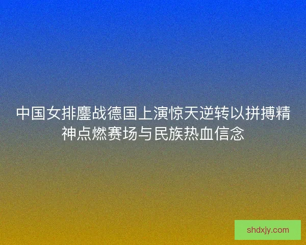 中国女排鏖战德国上演惊天逆转以拼搏精神点燃赛场与民族热血信念 中国女排鏖战德国上演惊天逆转以拼搏精神点燃赛场与民族热血信念