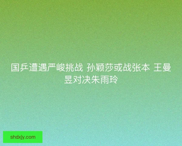 国乒遭遇严峻挑战 孙颖莎或战张本 王曼昱对决朱雨玲 国乒遭遇严峻挑战 孙颖莎或战张本 王曼昱对决朱雨玲