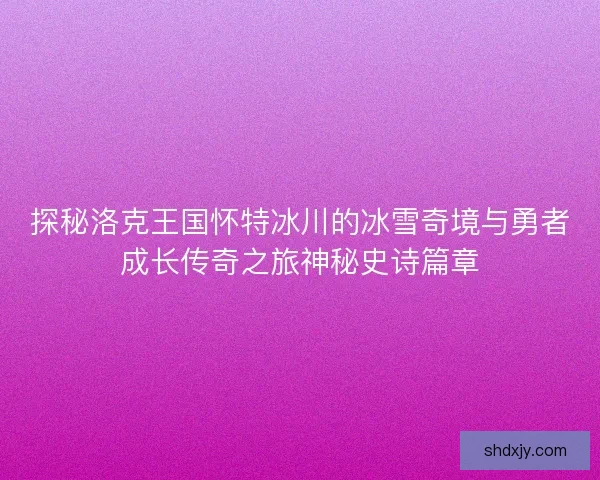 探秘洛克王国怀特冰川的冰雪奇境与勇者成长传奇之旅神秘史诗篇章 探秘洛克王国怀特冰川的冰雪奇境与勇者成长传奇之旅神秘史诗篇章