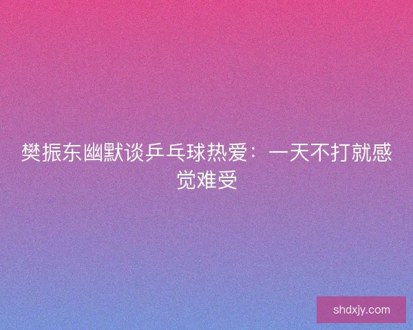 樊振东幽默谈乒乓球热爱：一天不打就感觉难受