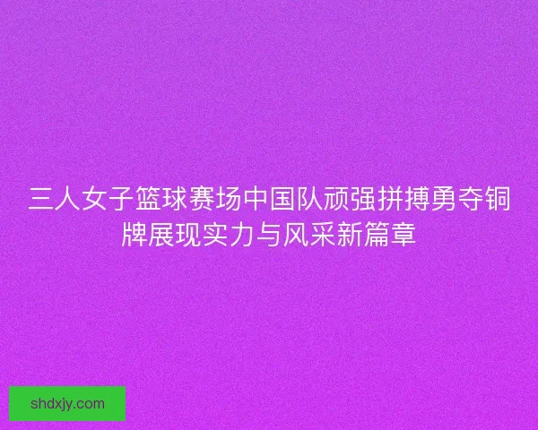 三人女子篮球赛场中国队顽强拼搏勇夺铜牌展现实力与风采新篇章