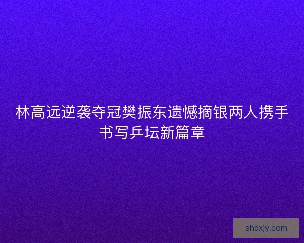 林高远逆袭夺冠樊振东遗憾摘银两人携手书写乒坛新篇章 林高远逆袭夺冠樊振东遗憾摘银两人携手书写乒坛新篇章