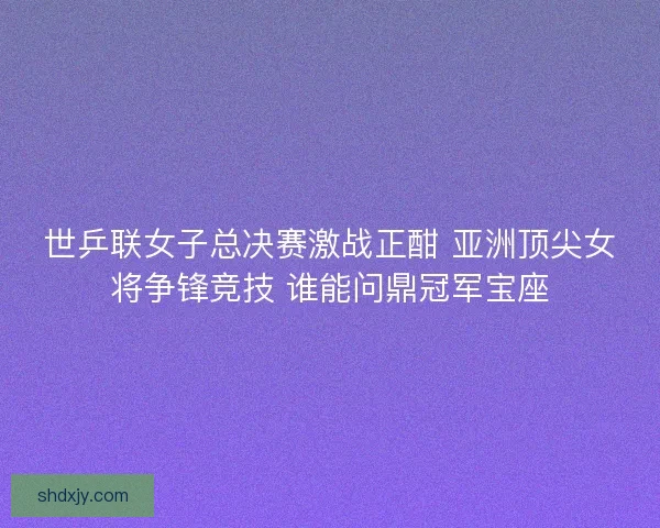 世乒联女子总决赛激战正酣 亚洲顶尖女将争锋竞技 谁能问鼎冠军宝座