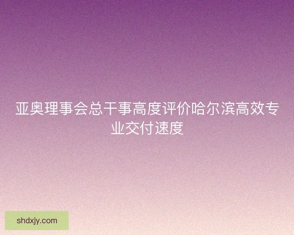 亚奥理事会总干事高度评价哈尔滨高效专业交付速度