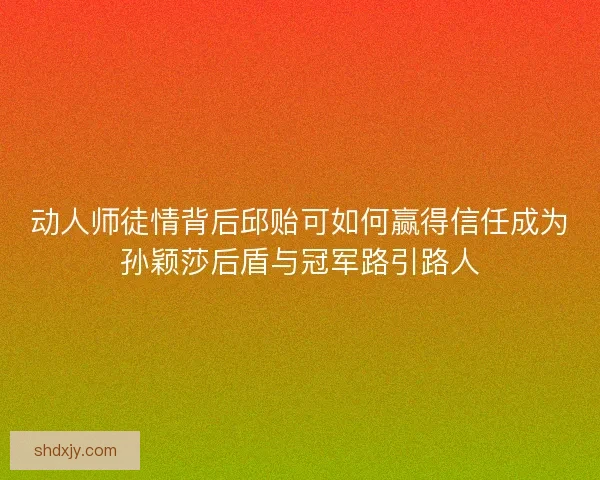 动人师徒情背后邱贻可如何赢得信任成为孙颖莎后盾与冠军路引路人
