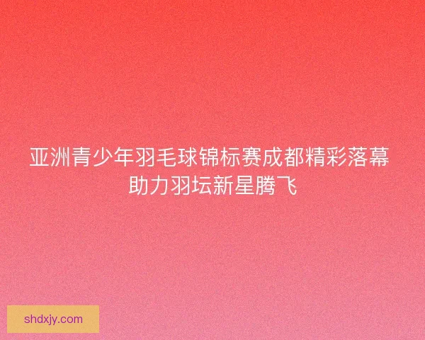 亚洲青少年羽毛球锦标赛成都精彩落幕 助力羽坛新星腾飞