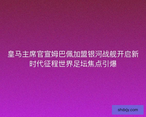 皇马主席官宣姆巴佩加盟银河战舰开启新时代征程世界足坛焦点引爆