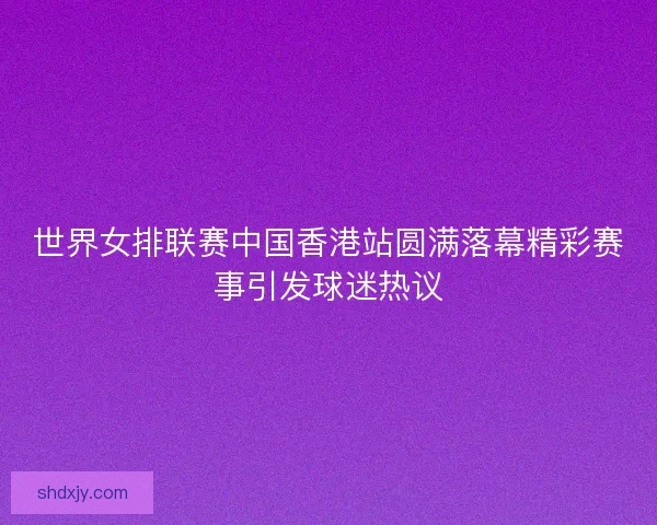 世界女排联赛中国香港站圆满落幕精彩赛事引发球迷热议