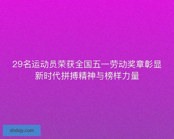 29名运动员荣获全国五一劳动奖章彰显新时代拼搏精神与榜样力量