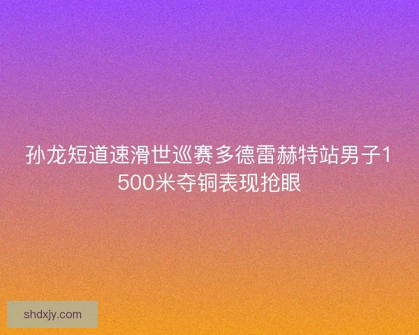 孙龙短道速滑世巡赛多德雷赫特站男子1500米夺铜表现抢眼